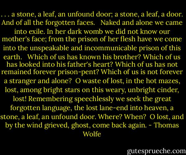 . . . a stone, a leaf, an unfound door; a stone, a leaf, a door. And of all the forgotten faces. <br /><br />Naked and alone we came into exile. In her dark womb we did not know our mother's face; from the prison of her flesh have we come into the unspeakable and incommunicable prison of this earth. <br /><br />Which of us has known his brother? Which of us has looked into his father's heart? Which of us has not remained forever prison-pent? Which of us is not forever a stranger and alone?<br /><br />O waste of lost, in the hot mazes, lost, among bright stars on this weary, unbright cinder, lost! Remembering speechlessly we seek the great forgotten language, the lost lane-end into heaven, a stone, a leaf, an unfound door. Where? When?<br /><br />O lost, and by the wind grieved, ghost, come back again. - Thomas Wolfe