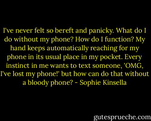 I've never felt so bereft and panicky. What do I do without my phone? How do I function? My hand keeps automatically reaching for my phone in its usual place in my pocket. Every instinct in me wants to text someone, 'OMG, I've lost my phone!' but how can do that without a bloody phone? - Sophie Kinsella