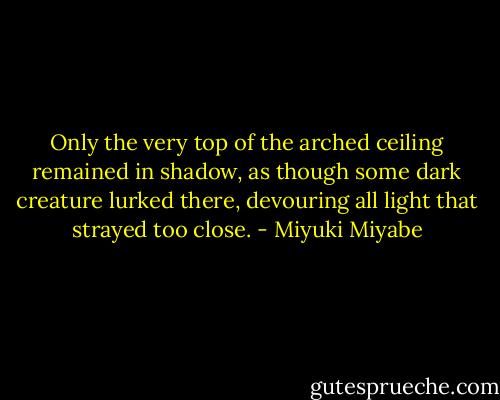 Only the very top of the arched ceiling remained in shadow, as though some dark creature lurked there, devouring all light that strayed too close. - Miyuki Miyabe