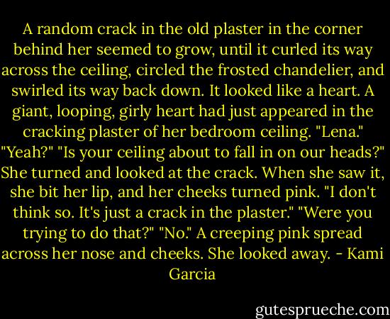 A random crack in the old plaster in the corner behind her seemed to grow, until it curled its way across the ceiling, circled the frosted chandelier, and swirled its way back down. It looked like a heart. A giant, looping, girly heart had just appeared in the cracking plaster of her bedroom ceiling.<br />"Lena."<br />"Yeah?"<br />"Is your ceiling about to fall in on our heads?"<br />She turned and looked at the crack. When she saw it, she bit her lip, and her cheeks turned pink. "I don't think so. It's just a crack in the plaster."<br />"Were you trying to do that?"<br />"No." A creeping pink spread across her nose and cheeks. She looked away. - Kami Garcia