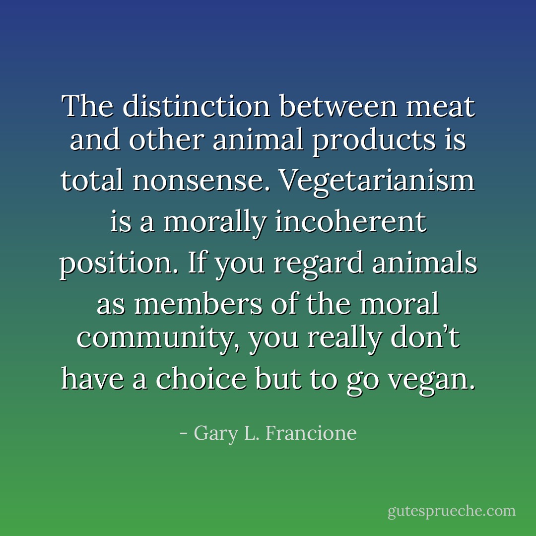The distinction between meat and other animal products is total nonsense. Vegetarianism is a morally incoherent position. If you regard animals as members of the moral community, you really don’t have a choice but to go vegan. - Gary L. Francione