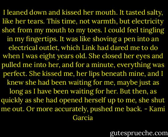 I leaned down and kissed her mouth. It tasted salty, like her tears. This time, not warmth, but electricity shot from my mouth to my toes. I could feel tingling in my fingertips. It was like shoving a pen into an electrical outlet, which Link had dared me to do when I was eight years old. She closed her eyes and pulled me into her, and for a minute, everything was perfect. She kissed me, her lips beneath mine, and I knew she had been waiting for me, maybe just as long as I have been waiting for her. But then, as quickly as she had opened herself up to me, she shut me out. Or more accurately, pushed me back. - Kami Garcia