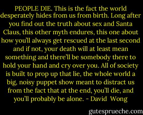 PEOPLE DIE.<br />This is the fact the world desperately hides from us from birth. Long after you find out the truth about sex and Santa Claus, this other myth endures, this one about how you’ll always get rescued at the last second and if not, your death will at least mean something and there’ll be somebody there to hold your hand and cry over you. All of society is built to prop up that lie, the whole world a big, noisy puppet show meant to distract us from the fact that at the end, you’ll die, and you’ll probably be alone. - David  Wong