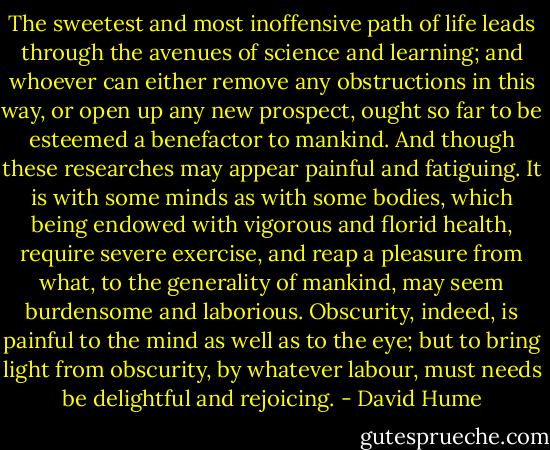 The sweetest and most inoffensive path of life leads through the avenues of science and learning; and whoever can either remove any obstructions in this way, or open up any new prospect, ought so far to be esteemed a benefactor to mankind. And though these researches may appear painful and fatiguing. It is with some minds as with some bodies, which being endowed with vigorous and florid health, require severe exercise, and reap a pleasure from what, to the generality of mankind, may seem burdensome and laborious. Obscurity, indeed, is painful to the mind as well as to the eye; but to bring light from obscurity, by whatever labour, must needs be delightful and rejoicing. - David Hume
