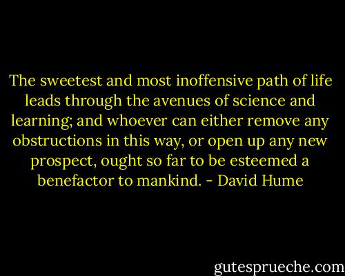 The sweetest and most inoffensive path of life leads through the avenues of science and learning; and whoever can either remove any obstructions in this way, or open up any new prospect, ought so far to be esteemed a benefactor to mankind. - David Hume