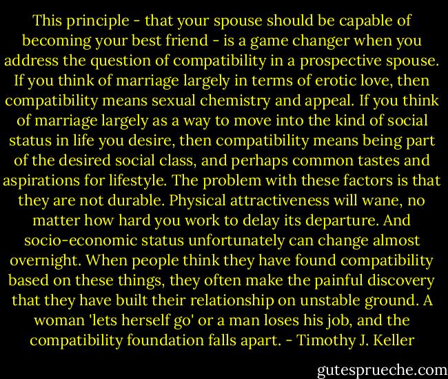 This principle - that your spouse should be capable of becoming your best friend - is a game changer when you address the question of compatibility in a prospective spouse. If you think of marriage largely in terms of erotic love, then compatibility means sexual chemistry and appeal. If you think of marriage largely as a way to move into the kind of social status in life you desire, then compatibility means being part of the desired social class, and perhaps common tastes and aspirations for lifestyle. The problem with these factors is that they are not durable. Physical attractiveness will wane, no matter how hard you work to delay its departure. And socio-economic status unfortunately can change almost overnight. When people think they have found compatibility based on these things, they often make the painful discovery that they have built their relationship on unstable ground. A woman 'lets herself go' or a man loses his job, and the compatibility foundation falls apart. - Timothy J. Keller