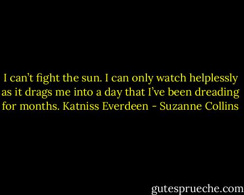 I can’t fight the sun. I can only watch helplessly as it drags me into a day that I’ve been dreading for months. Katniss Everdeen - Suzanne Collins