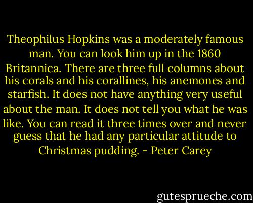 Theophilus Hopkins was a moderately famous man. You can look him up in the 1860 Britannica. There are three full columns about his corals and his corallines, his anemones and starfish. It does not have anything very useful about the man. It does not tell you what he was like. You can read it three times over and never guess that he had any particular attitude to Christmas pudding. - Peter Carey