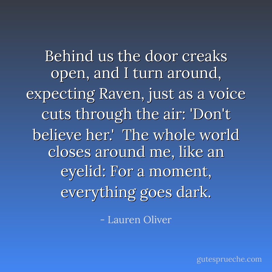 Behind us the door creaks open, and I turn around, expecting Raven, just as a voice cuts through the air: 'Don't believe her.'<br /><br />The whole world closes around me, like an eyelid: For a moment, everything goes dark. - Lauren Oliver