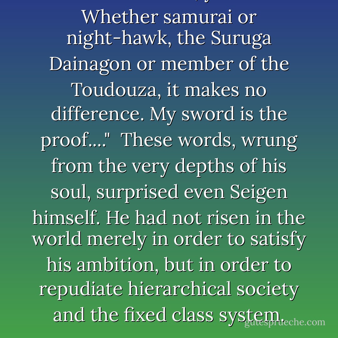 We are the same, you and I. Whether samurai or night-hawk, the Suruga Dainagon or member of the Toudouza, it makes no difference. My sword is the proof...."<br /><br />These words, wrung from the very depths of his soul, surprised even Seigen himself. He had not risen in the world merely in order to satisfy his ambition, but in order to repudiate hierarchical society and the fixed class system. - Takayuki Yamaguchi