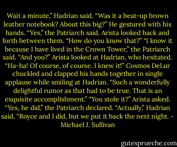 Wait a minute,” Hadrian said. “Was it a beat-up brown leather notebook?<br />About this big?” He gestured with his hands.<br />“Yes,” the Patriarch said.<br />Arista looked back and forth between them. “How do you know that?”<br />“I know it because I have lived in the Crown Tower,” the Patriarch<br />said.<br />“And you?” Arista looked at Hadrian, who hesitated.<br />“Ha-ha! Of course, of course. I knew it!” Cosmos DeLur chuckled and<br />clapped his hands together in single applause while smiling at Hadrian.<br />“Such a wonderfully delightful rumor as that had to be true. That is<br />an exquisite accomplishment.”<br />“You stole it?” Arista asked.<br />“Yes, he did,” the Patriarch declared.<br />“Actually,” Hadrian said, “Royce and I did, but we put it back the next night. - Michael J. Sullivan