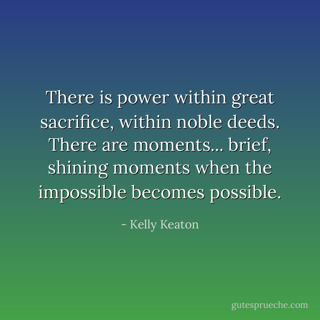 There is power within great sacrifice, within noble deeds. There are moments... brief, shining moments when the impossible becomes possible. - Kelly Keaton