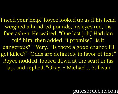 I need your help.”<br />Royce looked up as if his head weighed a hundred pounds, his eyes red, his face ashen. He waited.<br />“One last job,” Hadrian told him, then added, “I promise.”<br />“Is it dangerous?”<br />“Very.”<br />“Is there a good chance I’ll get killed?”<br />“Odds are definitely in favor of that.”<br />Royce nodded, looked down at the scarf in his lap, and replied, “Okay. - Michael J. Sullivan