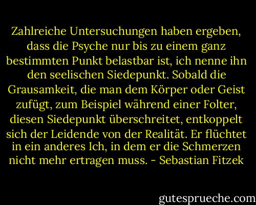 Zahlreiche Untersuchungen haben ergeben, dass die Psyche nur bis zu einem ganz bestimmten Punkt belastbar ist, ich nenne ihn den seelischen Siedepunkt. Sobald die Grausamkeit, die man dem Körper oder Geist zufügt, zum Beispiel während einer Folter, diesen Siedepunkt überschreitet, entkoppelt sich der Leidende von der Realität. Er flüchtet in ein anderes Ich, in dem er die Schmerzen nicht mehr ertragen muss. - Sebastian Fitzek
