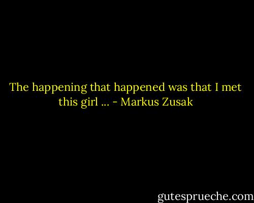 The happening that happened was that I met this girl ... - Markus Zusak