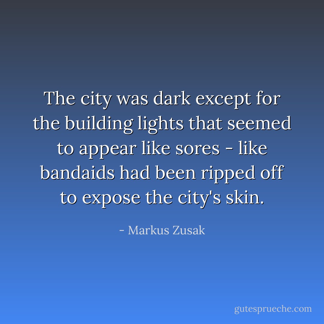 The city was dark except for the building lights that seemed to appear like sores - like bandaids had been ripped off to expose the city's skin. - Markus Zusak