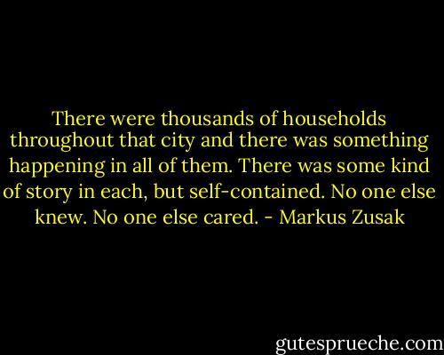 There were thousands of households throughout that city and there was something happening in all of them. There was some kind of story in each, but self-contained. No one else knew. No one else cared. - Markus Zusak