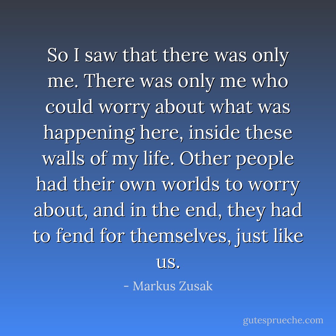 So I saw that there was only me. There was only me who could worry about what was happening here, inside these walls of my life. Other people had their own worlds to worry about, and in the end, they had to fend for themselves, just like us. - Markus Zusak