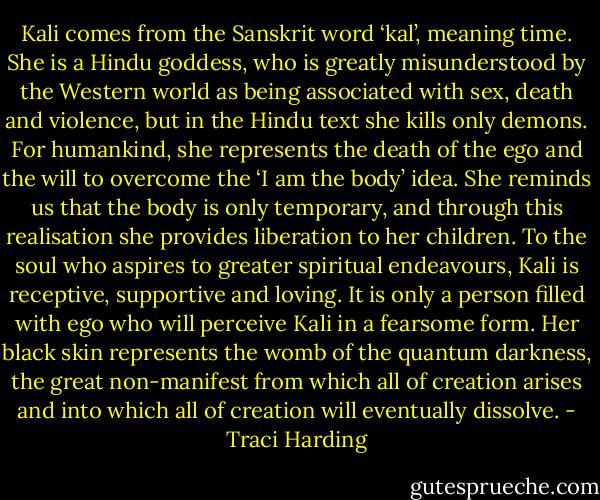 Kali comes from the Sanskrit word ‘kal’, meaning time. She is a Hindu goddess, who is greatly misunderstood by the Western world as being associated with sex, death and violence, but in the Hindu text she kills only demons. For humankind, she represents the death of the ego and the will to overcome the ‘I am the body’ idea. She reminds us that the body is only temporary, and through this realisation she provides liberation to her children. To the soul who aspires to greater spiritual endeavours, Kali is receptive, supportive and loving. It is only a person filled with ego who will perceive Kali in a fearsome form. Her black skin represents the womb of the quantum darkness, the great non-manifest from which all of creation arises and into which all of creation will eventually dissolve. - Traci Harding