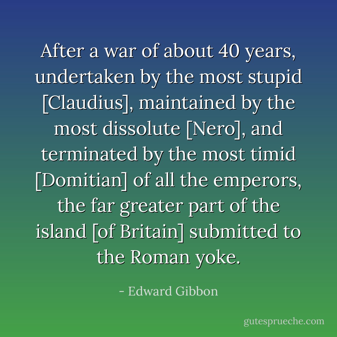 After a war of about 40 years, undertaken by the most stupid [Claudius], maintained by the most dissolute [Nero], and terminated by the most timid [Domitian] of all the emperors, the far greater part of the island [of Britain] submitted to the Roman yoke. - Edward Gibbon