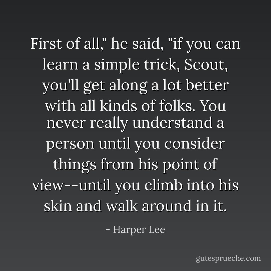 First of all," he said, "if you can learn a simple trick, Scout, you'll get along a lot better with all kinds of folks. You never really understand a person until you consider things from his point of view--until you climb into his skin and walk around in it. - Harper Lee