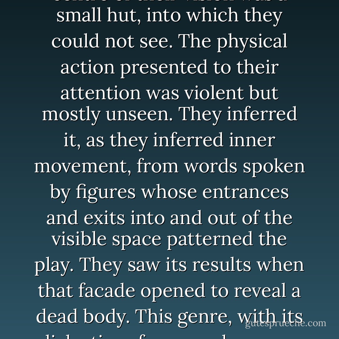 Tragedy's language stresses that whatever is within us is obscure, many faceted, impossible to see. Performance gave this question of what is within a physical force. The spectators were far away from the performers, on that hill above the theatre. At the centre of their vision was a small hut, into which they could not see. The physical action presented to their attention was violent but mostly unseen. They inferred it, as they inferred inner movement, from words spoken by figures whose entrances and exits into and out of the visible space patterned the play. They saw its results when that facade opened to reveal a dead body. This genre, with its dialectics of seen and unseen, inside and outside, exit and entrance, was a simultaneously internal and external, intellectual and somatic expression of contemporary questions about the inward sources of harm, knowledge, power, and darkness. - Ruth Padel