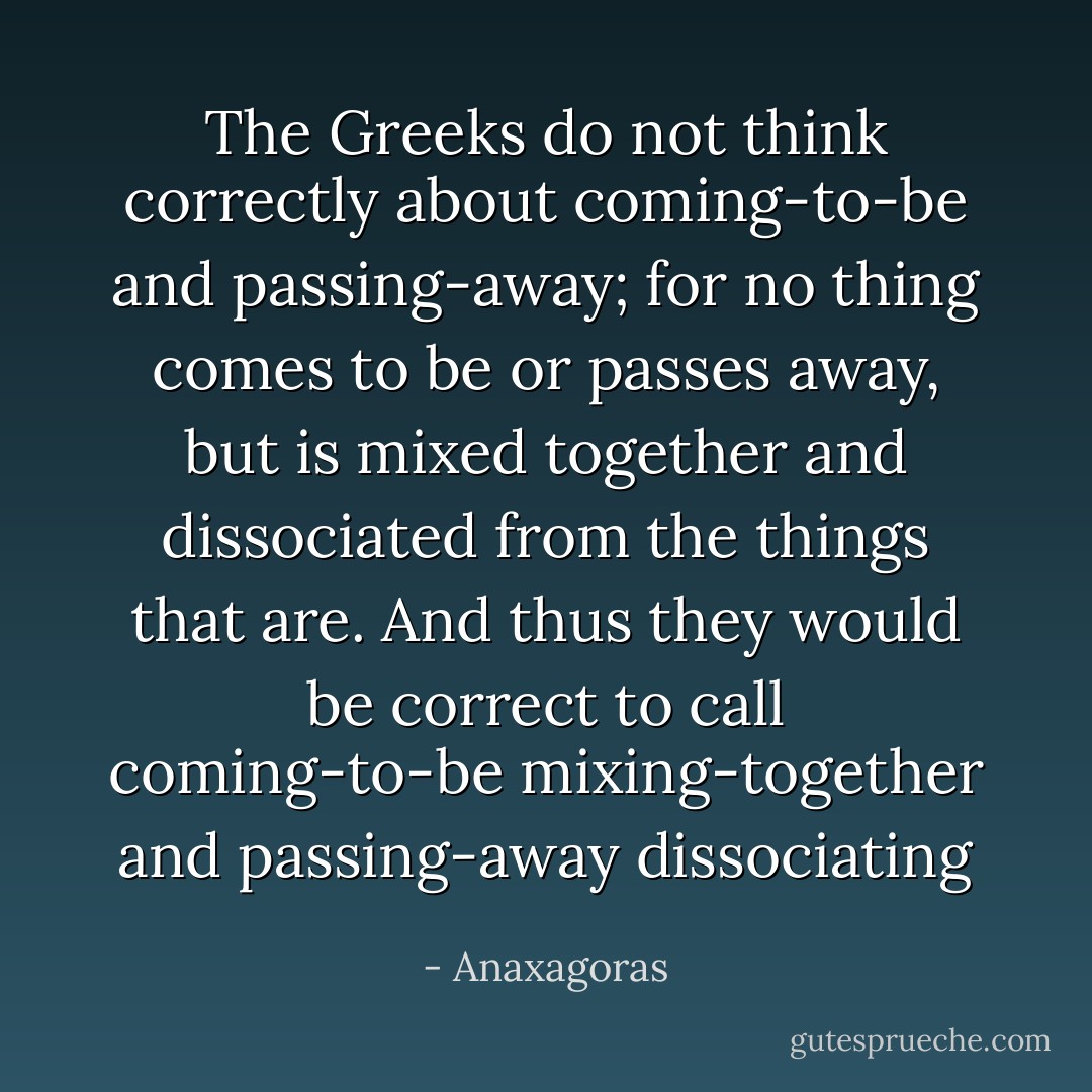 The Greeks do not think correctly about coming-to-be and passing-away; for no thing comes to be or passes away, but is mixed together and dissociated from the things that are. And thus they would be correct to call coming-to-be mixing-together and passing-away dissociating - Anaxagoras