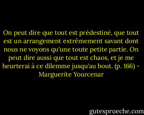 On peut dire que tout est prédestiné, que tout est un arrangement extrêmement savant dont nous ne voyons qu'une toute petite partie. On peut dire aussi que tout est chaos, et je me heurterai à ce dilemme jusqu'au bout. (p. 166) - Marguerite Yourcenar