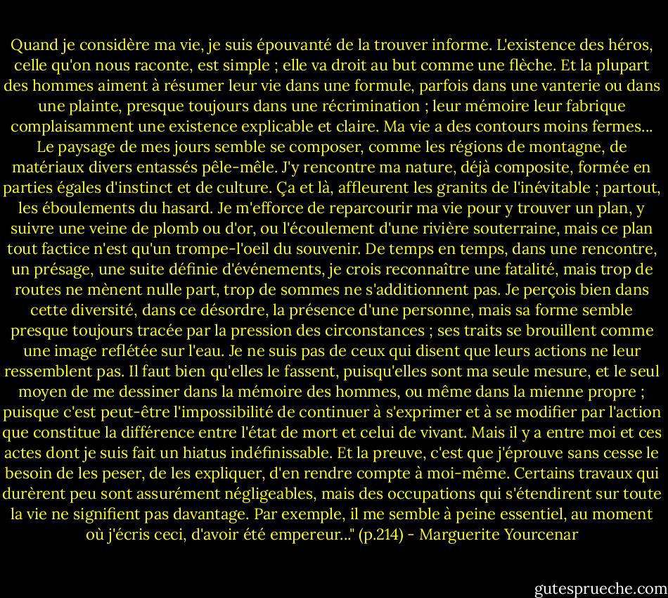 Quand je considère ma vie, je suis épouvanté de la trouver informe. L'existence des héros, celle qu'on nous raconte, est simple ; elle va droit au but comme une flèche. Et la plupart des hommes aiment à résumer leur vie dans une formule, parfois dans une vanterie ou dans une plainte, presque toujours dans une récrimination ; leur mémoire leur fabrique complaisamment une existence explicable et claire. Ma vie a des contours moins fermes...<br />Le paysage de mes jours semble se composer, comme les régions de montagne, de matériaux divers entassés pêle-mêle. J'y rencontre ma nature, déjà composite, formée en parties égales d'instinct et de culture. Ça et là, affleurent les granits de l'inévitable ; partout, les éboulements du hasard. Je m'efforce de reparcourir ma vie pour y trouver un plan, y suivre une veine de plomb ou d'or, ou l'écoulement d'une rivière souterraine, mais ce plan tout factice n'est qu'un trompe-l'oeil du souvenir. De temps en temps, dans une rencontre, un présage, une suite définie d'événements, je crois reconnaître une fatalité, mais trop de routes ne mènent nulle part, trop de sommes ne s'additionnent pas. Je perçois bien dans cette diversité, dans ce désordre, la présence d'une personne, mais sa forme semble presque toujours tracée par la pression des circonstances ; ses traits se brouillent comme une image reflétée sur l'eau. Je ne suis pas de ceux qui disent que leurs actions ne leur ressemblent pas. Il faut bien qu'elles le fassent, puisqu'elles sont ma seule mesure, et le seul moyen de me dessiner dans la mémoire des hommes, ou même dans la mienne propre ; puisque c'est peut-être l'impossibilité de continuer à s'exprimer et à se modifier par l'action que constitue la différence entre l'état de mort et celui de vivant. Mais il y a entre moi et ces actes dont je suis fait un hiatus indéfinissable. Et la preuve, c'est que j'éprouve sans cesse le besoin de les peser, de les expliquer, d'en rendre compte à moi-même. Certains travaux qui durèrent peu sont assurément négligeables, mais des occupations qui s'étendirent sur toute la vie ne signifient pas davantage. Par exemple, il me semble à peine essentiel, au moment où j'écris ceci, d'avoir été empereur..." (p.214) - Marguerite Yourcenar