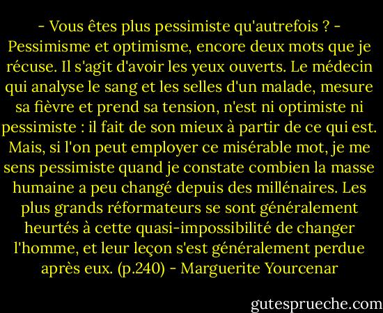 - Vous êtes plus pessimiste qu'autrefois ?<br />- Pessimisme et optimisme, encore deux mots que je récuse. Il s'agit d'avoir les yeux ouverts. Le médecin qui analyse le sang et les selles d'un malade, mesure sa fièvre et prend sa tension, n'est ni optimiste ni pessimiste : il fait de son mieux à partir de ce qui est. Mais, si l'on peut employer ce misérable mot, je me sens pessimiste quand je constate combien la masse humaine a peu changé depuis des millénaires. Les plus grands réformateurs se sont généralement heurtés à cette quasi-impossibilité de changer l'homme, et leur leçon s'est généralement perdue après eux. (p.240) - Marguerite Yourcenar