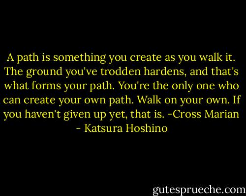 A path is something you create as you walk it. The ground you've trodden hardens, and that's what forms your path. You're the only one who can create your own path. Walk on your own. If you haven't given up yet, that is. -Cross Marian - Katsura Hoshino