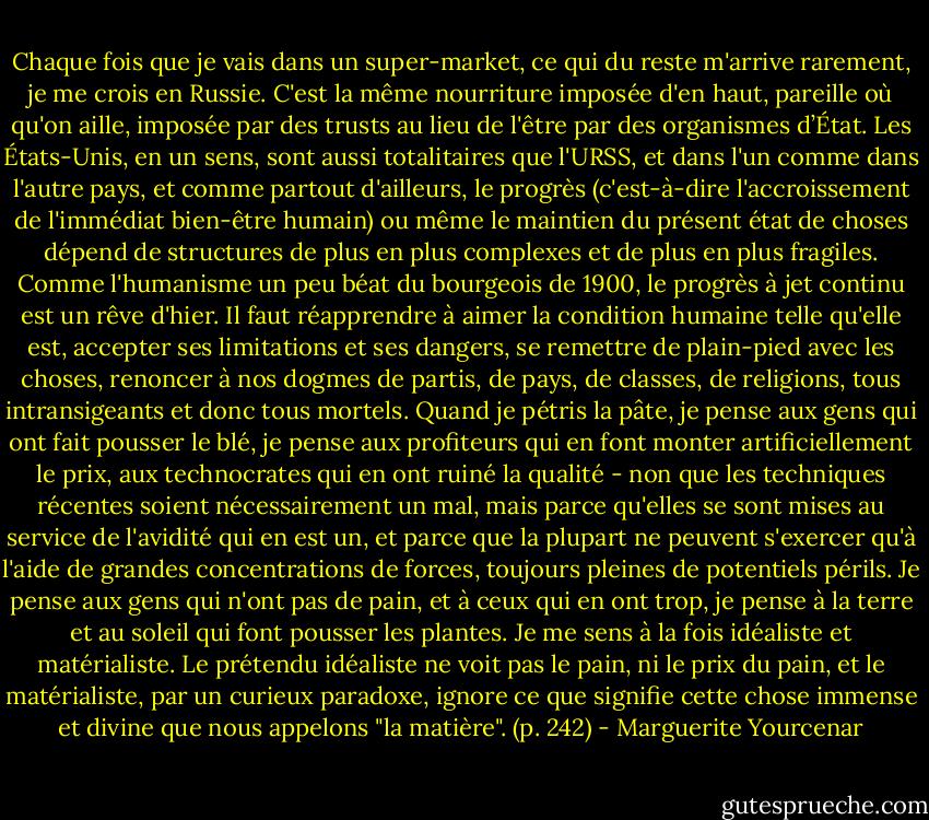 Chaque fois que je vais dans un super-market, ce qui du reste m'arrive rarement, je me crois en Russie. C'est la même nourriture imposée d'en haut, pareille où qu'on aille, imposée par des trusts au lieu de l'être par des organismes d’État. Les États-Unis, en un sens, sont aussi totalitaires que l'URSS, et dans l'un comme dans l'autre pays, et comme partout d'ailleurs, le progrès (c'est-à-dire l'accroissement de l'immédiat bien-être humain) ou même le maintien du présent état de choses dépend de structures de plus en plus complexes et de plus en plus fragiles. Comme l'humanisme un peu béat du bourgeois de 1900, le progrès à jet continu est un rêve d'hier. Il faut réapprendre à aimer la condition humaine telle qu'elle est, accepter ses limitations et ses dangers, se remettre de plain-pied avec les choses, renoncer à nos dogmes de partis, de pays, de classes, de religions, tous intransigeants et donc tous mortels. Quand je pétris la pâte, je pense aux gens qui ont fait pousser le blé, je pense aux profiteurs qui en font monter artificiellement le prix, aux technocrates qui en ont ruiné la qualité - non que les techniques récentes soient nécessairement un mal, mais parce qu'elles se sont mises au service de l'avidité qui en est un, et parce que la plupart ne peuvent s'exercer qu'à l'aide de grandes concentrations de forces, toujours pleines de potentiels périls. Je pense aux gens qui n'ont pas de pain, et à ceux qui en ont trop, je pense à la terre et au soleil qui font pousser les plantes. Je me sens à la fois idéaliste et matérialiste. Le prétendu idéaliste ne voit pas le pain, ni le prix du pain, et le matérialiste, par un curieux paradoxe, ignore ce que signifie cette chose immense et divine que nous appelons "la matière". (p. 242) - Marguerite Yourcenar
