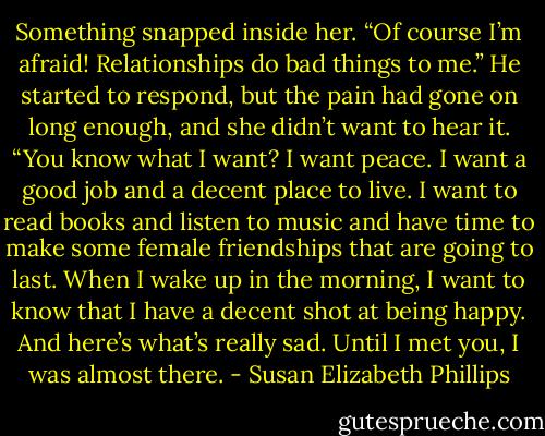 Something snapped inside her. “Of course I’m afraid! Relationships do bad things to me.” He started to respond, but the pain had gone on long enough, and she didn’t want to hear it. “You know what I want? I want peace. I want a good job and a decent place to live. I want to read books and listen to music and have time to make some female friendships that are going to last. When I wake up in the morning, I want to know that I have a decent shot at being happy. And here’s what’s really sad. Until I met you, I was almost there. - Susan Elizabeth Phillips