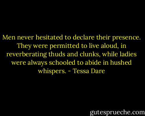 Men never hesitated to declare their presence. They were permitted to live aloud, in reverberating thuds and clunks, while ladies were always schooled to abide in hushed whispers. - Tessa Dare