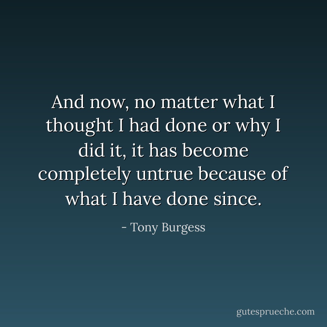 And now, no matter what I thought I had done or why I did it, it has become completely untrue because of what I have done since. - Tony Burgess