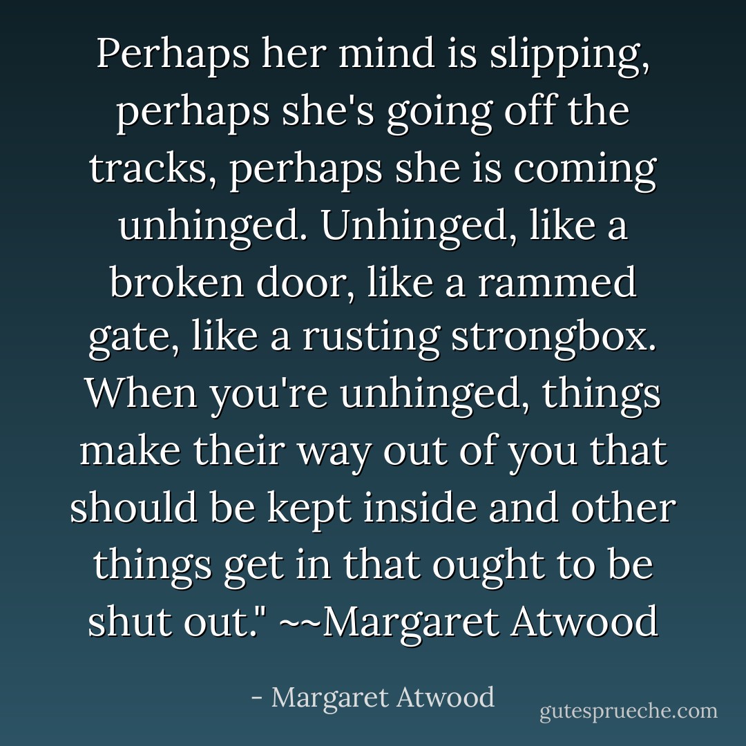 Perhaps her mind is slipping, perhaps she's going off the tracks, perhaps she is coming unhinged. Unhinged, like a broken door, like a rammed gate, like a rusting strongbox. When you're unhinged, things make their way out of you that should be kept inside and other things get in that ought to be shut out." ~~Margaret Atwood - Margaret Atwood