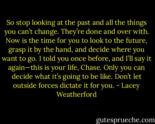 So stop looking at the past and all the things you can’t change. They’re done and over with. Now is the time for you to look to the future, grasp it by the hand, and decide where you want to go. I told you once before, and I’ll say it again—this is your life, Chase. Only you can decide what it’s going to be like. Don’t let outside forces dictate it for you. - Lacey Weatherford