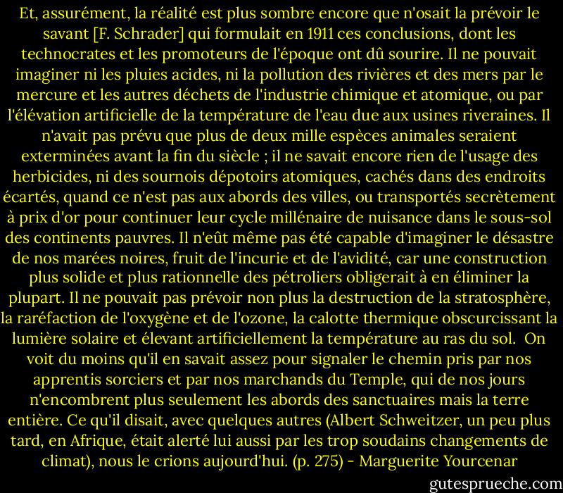 Et, assurément, la réalité est plus sombre encore que n'osait la prévoir le savant [F. Schrader] qui formulait en 1911 ces conclusions, dont les technocrates et les promoteurs de l'époque ont dû sourire. Il ne pouvait imaginer ni les pluies acides, ni la pollution des rivières et des mers par le mercure et les autres déchets de l'industrie chimique et atomique, ou par l'élévation artificielle de la température de l'eau due aux usines riveraines. Il n'avait pas prévu que plus de deux mille espèces animales seraient exterminées avant la fin du siècle ; il ne savait encore rien de l'usage des herbicides, ni des sournois dépotoirs atomiques, cachés dans des endroits écartés, quand ce n'est pas aux abords des villes, ou transportés secrètement à prix d'or pour continuer leur cycle millénaire de nuisance dans le sous-sol des continents pauvres. Il n'eût même pas été capable d'imaginer le désastre de nos marées noires, fruit de l'incurie et de l'avidité, car une construction plus solide et plus rationnelle des pétroliers obligerait à en éliminer la plupart. Il ne pouvait pas prévoir non plus la destruction de la stratosphère, la raréfaction de l'oxygène et de l'ozone, la calotte thermique obscurcissant la lumière solaire et élevant artificiellement la température au ras du sol. <br />On voit du moins qu'il en savait assez pour signaler le chemin pris par nos apprentis sorciers et par nos marchands du Temple, qui de nos jours n'encombrent plus seulement les abords des sanctuaires mais la terre entière. Ce qu'il disait, avec quelques autres (Albert Schweitzer, un peu plus tard, en Afrique, était alerté lui aussi par les trop soudains changements de climat), nous le crions aujourd'hui. (p. 275) - Marguerite Yourcenar