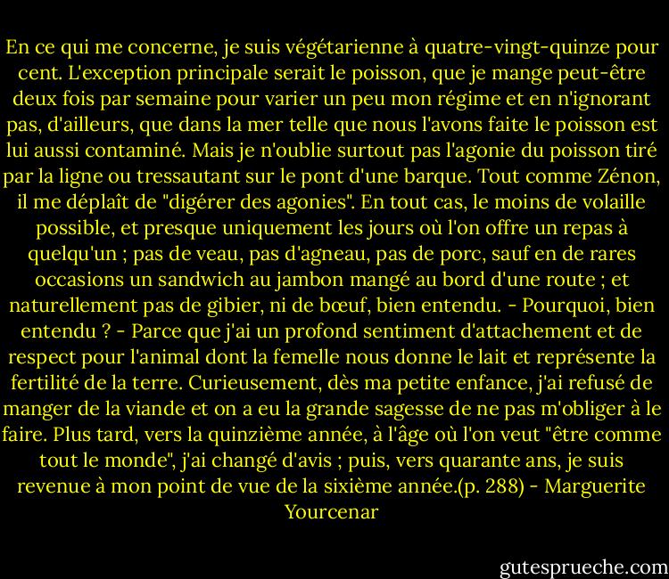 En ce qui me concerne, je suis végétarienne à quatre-vingt-quinze pour cent. L'exception principale serait le poisson, que je mange peut-être deux fois par semaine pour varier un peu mon régime et en n'ignorant pas, d'ailleurs, que dans la mer telle que nous l'avons faite le poisson est lui aussi contaminé. Mais je n'oublie surtout pas l'agonie du poisson tiré par la ligne ou tressautant sur le pont d'une barque. Tout comme Zénon, il me déplaît de "digérer des agonies". En tout cas, le moins de volaille possible, et presque uniquement les jours où l'on offre un repas à quelqu'un ; pas de veau, pas d'agneau, pas de porc, sauf en de rares occasions un sandwich au jambon mangé au bord d'une route ; et naturellement pas de gibier, ni de bœuf, bien entendu.<br />- Pourquoi, bien entendu ?<br />- Parce que j'ai un profond sentiment d'attachement et de respect pour l'animal dont la femelle nous donne le lait et représente la fertilité de la terre. Curieusement, dès ma petite enfance, j'ai refusé de manger de la viande et on a eu la grande sagesse de ne pas m'obliger à le faire. Plus tard, vers la quinzième année, à l'âge où l'on veut "être comme tout le monde", j'ai changé d'avis ; puis, vers quarante ans, je suis revenue à mon point de vue de la sixième année.(p. 288) - Marguerite Yourcenar