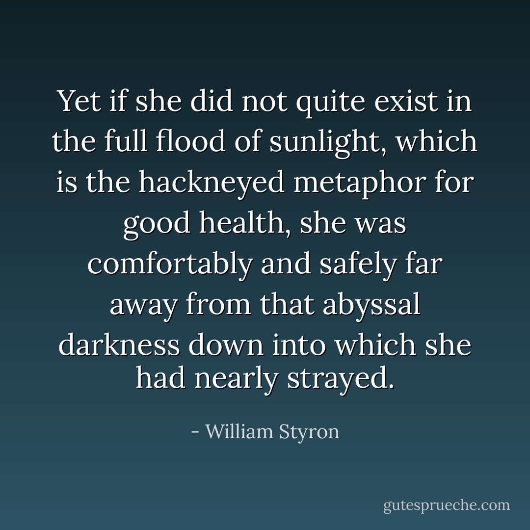 Yet if she did not quite exist in the full flood of sunlight, which is the hackneyed metaphor for good health, she was comfortably and safely far away from that abyssal darkness down into which she had nearly strayed. - William Styron