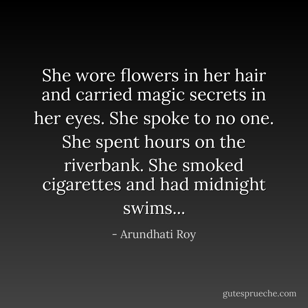 She wore flowers in her hair and carried magic secrets in her eyes. She spoke to no one. She spent hours on the riverbank. She smoked cigarettes and had midnight swims... - Arundhati Roy