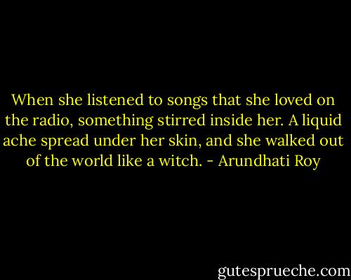 When she listened to songs that she loved on the radio, something stirred inside her. A liquid ache spread under her skin, and she walked out of the world like a witch. - Arundhati Roy