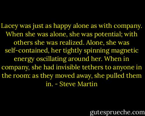 Lacey was just as happy alone as with company. When she was alone, she was potential; with others she was realized. Alone, she was self-contained, her tightly spinning magnetic energy oscillating around her. When in company, she had invisible tethers to anyone in the room: as they moved away, she pulled them in. - Steve Martin