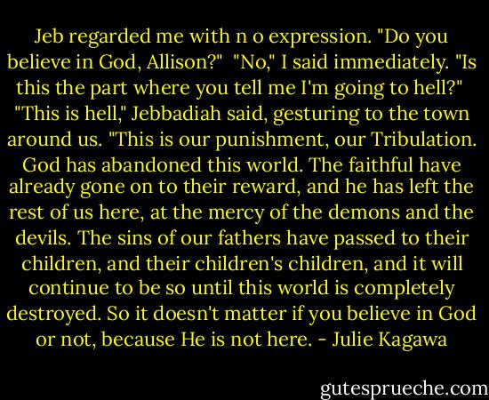 Jeb regarded me with n o expression. "Do you believe in God, Allison?"<br /><br />"No," I said immediately. "Is this the part where you tell me I'm going to hell?"<br /><br />"This is hell," Jebbadiah said, gesturing to the town around us. "This is our punishment, our Tribulation. God has abandoned this world. The faithful have already gone on to their reward, and he has left the rest of us here, at the mercy of the demons and the devils. The sins of our fathers have passed to their children, and their children's children, and it will continue to be so until this world is completely destroyed. So it doesn't matter if you believe in God or not, because He is not here. - Julie Kagawa