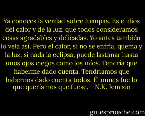 Ya conoces la verdad sobre Itempas. Es el dios del calor y de la luz, que todos consideramos cosas agradables y delicadas. Yo antes también lo veía así. Pero el calor, si no se enfría, quema y la luz, si nada la eclipsa, puede lastimar hasta unos ojos ciegos como los míos. Tendría que haberme dado cuenta. Tendríamos que habernos dado cuenta todos. Él nunca fue lo que queríamos que fuese. - N.K. Jemisin