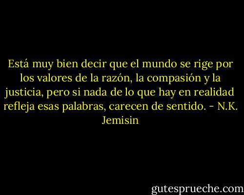 Está muy bien decir que el mundo se rige por los valores de la razón, la compasión y la justicia, pero si nada de lo que hay en realidad refleja esas palabras, carecen de sentido. - N.K. Jemisin