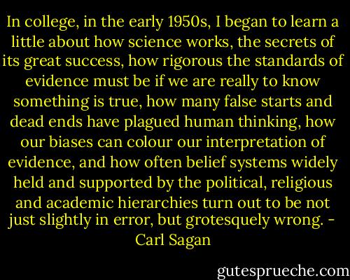In college, in the early 1950s, I began to learn a little about how science works, the secrets of its great success, how rigorous the standards of evidence must be if we are really to know something is true, how many false starts and dead ends have plagued human thinking, how our biases can colour our interpretation of evidence, and how often belief systems widely held and supported by the political, religious and academic hierarchies turn out to be not just slightly in error, but grotesquely wrong. - Carl Sagan