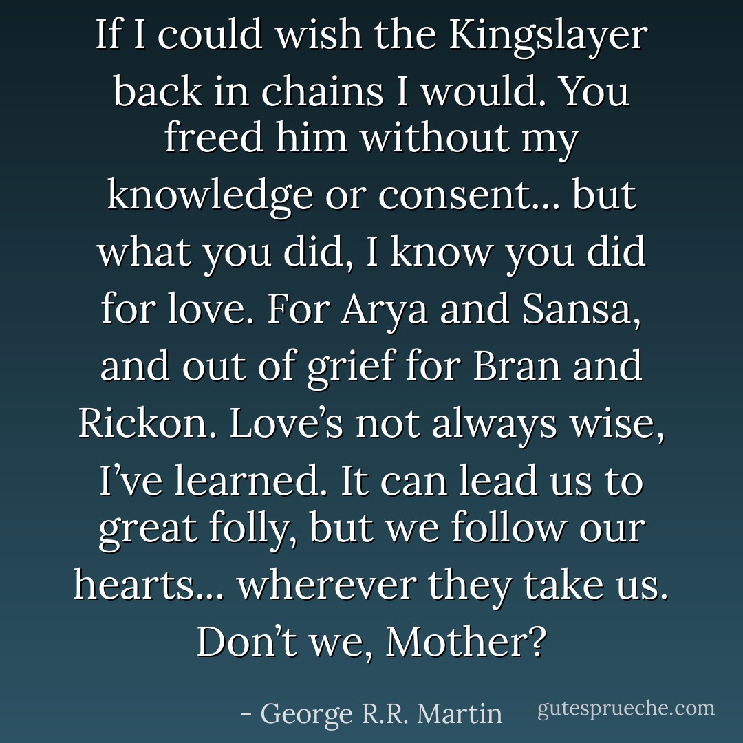 If I could wish the Kingslayer back in chains I would. You freed him without my knowledge or consent... but what you did, I know you did for love. For Arya and Sansa, and out of grief for Bran and Rickon. Love’s not always wise, I’ve learned. It can lead us to great folly, but we follow our hearts... wherever they take us. Don’t we, Mother? - George R.R. Martin