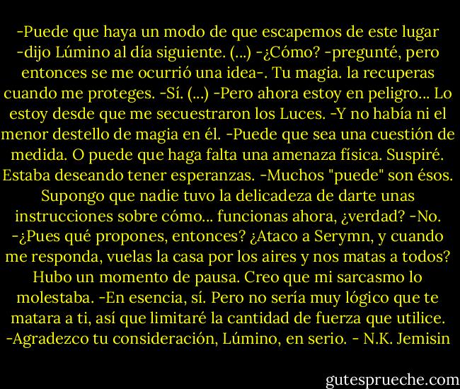 -Puede que haya un modo de que escapemos de este lugar -dijo Lúmino al día siguiente.<br />(...)<br />-¿Cómo? -pregunté, pero entonces se me ocurrió una idea-. Tu magia. la recuperas cuando me proteges.<br />-Sí.<br />(...)<br />-Pero ahora estoy en peligro... Lo estoy desde que me secuestraron los Luces. -Y no había ni el menor destello de magia en él.<br />-Puede que sea una cuestión de medida. O puede que haga falta una amenaza física.<br />Suspiré. Estaba deseando tener esperanzas.<br />-Muchos "puede" son ésos. Supongo que nadie tuvo la delicadeza de darte unas instrucciones sobre cómo... funcionas ahora, ¿verdad?<br />-No.<br />-¿Pues qué propones, entonces? ¿Ataco a Serymn, y cuando me responda, vuelas la casa por los aires y nos matas a todos?<br />Hubo un momento de pausa. Creo que mi sarcasmo lo molestaba.<br />-En esencia, sí. Pero no sería muy lógico que te matara a ti, así que limitaré la cantidad de fuerza que utilice.<br />-Agradezco tu consideración, Lúmino, en serio. - N.K. Jemisin