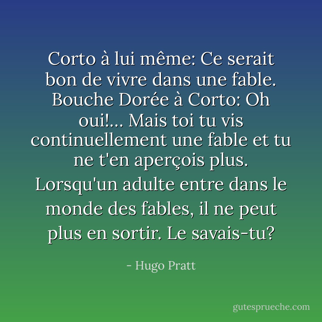 Corto à lui même: Ce serait bon de vivre dans une fable.<br />Bouche Dorée à Corto: Oh oui!… Mais toi tu vis continuellement une fable et tu ne t'en aperçois plus. Lorsqu'un adulte entre dans le monde des fables, il ne peut plus en sortir. Le savais-tu? - Hugo Pratt